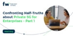 Confronting Half-Truths about Private 5G for Enterprises – Part 1
