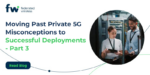 Moving Past Private 5G Misconceptions to Successful Deployments